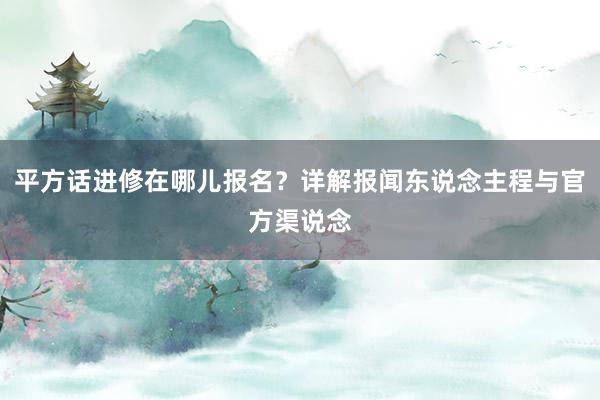 平方话进修在哪儿报名？详解报闻东说念主程与官方渠说念