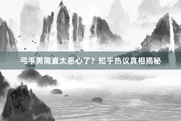 弓手男简直太恶心了？知乎热议真相揭秘