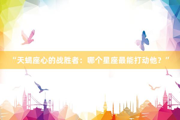 “天蝎座心的战胜者:哪个星座最能打动他?”
